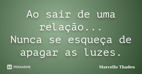 Ao sair de uma relação... Nunca se esqueça de apagar as luzes.... Frase de Marcello Thadeu.