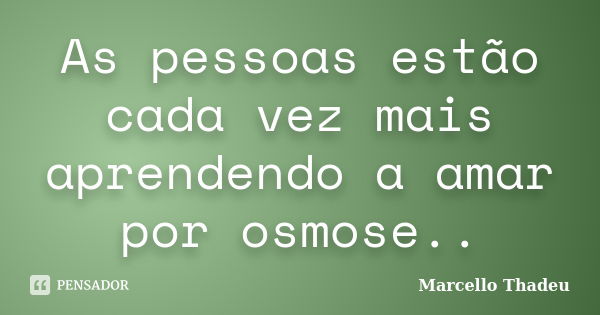 As pessoas estão cada vez mais aprendendo a amar por osmose..... Frase de Marcello Thadeu.