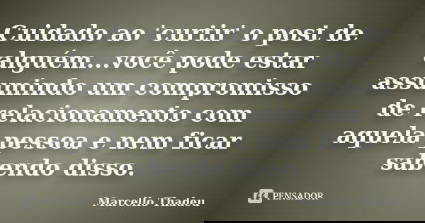 Cuidado ao 'curtir' o post de alguém...você pode estar assumindo um compromisso de relacionamento com aquela pessoa e nem ficar sabendo disso.... Frase de Marcello Thadeu.