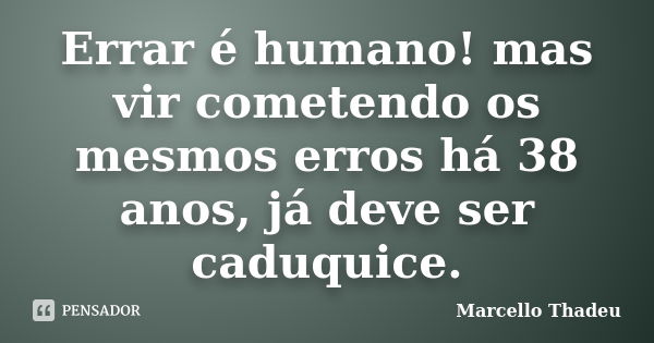 Errar é humano! mas vir cometendo os mesmos erros há 38 anos, já deve ser caduquice.... Frase de Marcello Thadeu.