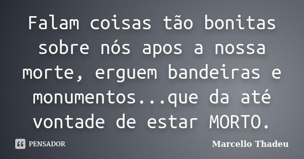 Falam coisas tão bonitas sobre nós apos a nossa morte, erguem bandeiras e monumentos...que da até vontade de estar MORTO.... Frase de Marcello Thadeu.