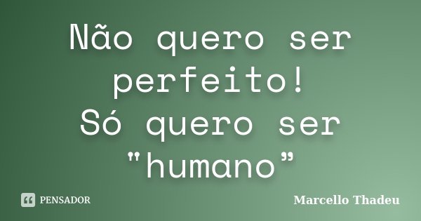 Não quero ser perfeito! Só quero ser "humano”... Frase de Marcello Thadeu.
