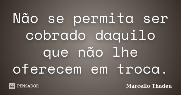 Não se permita ser cobrado daquilo que não lhe oferecem em troca.... Frase de Marcello Thadeu.