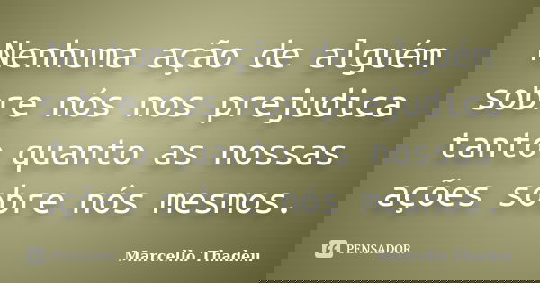Nenhuma ação de alguém sobre nós nos prejudica tanto quanto as nossas ações sobre nós mesmos.... Frase de Marcello Thadeu.