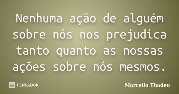 Nenhuma ação de alguém sobre nós nos prejudica tanto quanto as nossas ações sobre nós mesmos.... Frase de Marcello Thadeu.