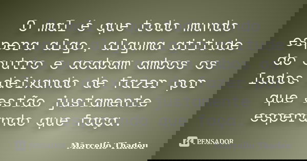 O mal é que todo mundo espera algo, alguma atitude do outro e acabam ambos os lados deixando de fazer por que estão justamente esperando que faça.... Frase de Marcello Thadeu.