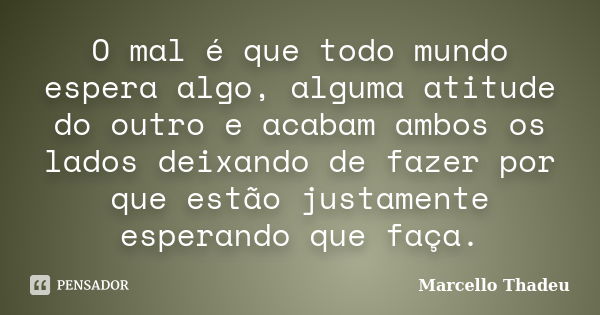 O mal é que todo mundo espera algo, alguma atitude do outro e acabam ambos os lados deixando de fazer por que estão justamente esperando que faça.... Frase de Marcello Thadeu.