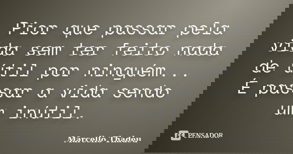 Pior que passar pela vida sem ter feito nada de útil por ninguém... É passar a vida sendo um inútil.... Frase de Marcello Thadeu.