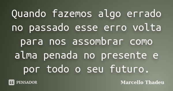 Quando fazemos algo errado no passado esse erro volta para nos assombrar como alma penada no presente e por todo o seu futuro.... Frase de Marcello Thadeu.