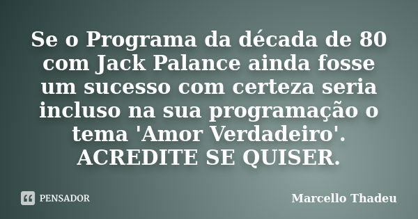 Se o Programa da década de 80 com Jack Palance ainda fosse um sucesso com certeza seria incluso na sua programação o tema 'Amor Verdadeiro'. ACREDITE SE QUISER.... Frase de Marcello Thadeu.