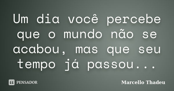 Um dia você percebe que o mundo não se acabou, mas que seu tempo já passou...... Frase de Marcello Thadeu.