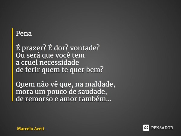 ⁠Pena É prazer? É dor? vontade? Ou será que você tem a cruel necessidade de ferir quem te quer bem? Quem não vê que, na maldade, mora um pouco de saudade, de re... Frase de Marcelo Aceti.