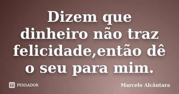 Dizem que dinheiro não traz felicidade,então dê o seu para mim.... Frase de Marcelo Alcântara.