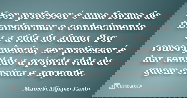Ser professor é uma forma de transformar o conhecimento e a vida do aluno. Por consequência, ser professor é dar sentido a própria vida de quem ensina e aprende... Frase de Marcelo Allgayer Canto.