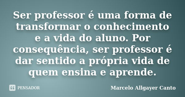 Ser professor é uma forma de transformar o conhecimento e a vida do aluno. Por consequência, ser professor é dar sentido a própria vida de quem ensina e aprende... Frase de Marcelo Allgayer Canto.