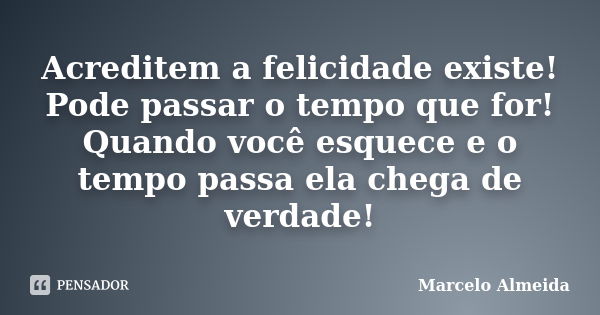 Acreditem a felicidade existe! Pode passar o tempo que for! Quando você esquece e o tempo passa ela chega de verdade!... Frase de Marcelo Almeida.