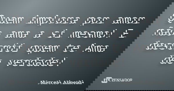 Quem implora por amor não ama a si mesmo! E destrói quem te Ama de verdade!... Frase de Marcelo Almeida.