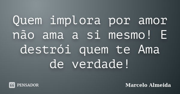 Quem implora por amor não ama a si mesmo! E destrói quem te Ama de verdade!... Frase de Marcelo Almeida.