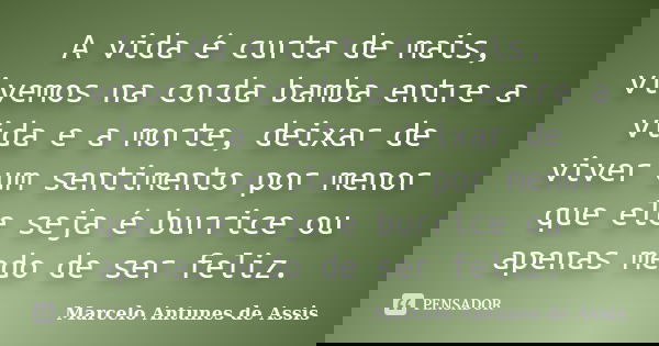 A vida é curta de mais, vivemos na corda bamba entre a vida e a morte, deixar de viver um sentimento por menor que ele seja é burrice ou apenas medo de ser feli... Frase de Marcelo Antunes de Assis.