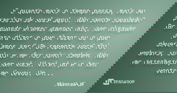 E quanto mais o tempo passa, mais eu preciso de você aqui. Não sente saudade? De quando éramos apenas nós, sem ninguém para dizer o que fazer ou o que deveríamo... Frase de Marcelo B..
