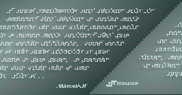 E você realmente vai deixar ela ir embora? Vai deixar a coisa mais importante da sua vida passar pela porta e nunca mais voltar? Sei que as coisas estão difícei... Frase de Marcelo B..