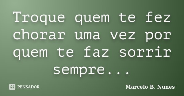 Troque quem te fez chorar uma vez por quem te faz sorrir sempre...... Frase de Marcelo B. Nunes.