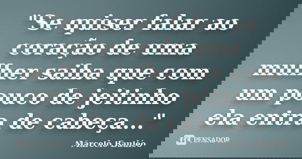 "Se quiser falar ao coração de uma mulher saiba que com um pouco de jeitinho ela entra de cabeça..."... Frase de Marcelo Bauléo.