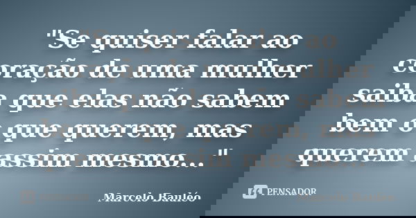 "Se quiser falar ao coração de uma mulher saiba que elas não sabem bem o que querem, mas querem assim mesmo..."... Frase de Marcelo Bauléo.