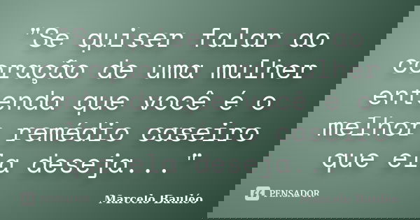 "Se quiser falar ao coração de uma mulher entenda que você é o melhor remédio caseiro que ela deseja..."... Frase de Marcelo Bauléo.