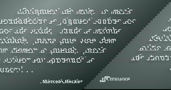 Coloquei de mim, o mais verdadeiro e joguei sobre as asas da vida, toda a minha felicidade, para que voe bem alto sem temer a queda, pois de tanto viver eu apre... Frase de Marcelo Becker.