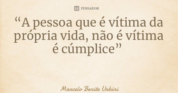“A pessoa que é vítima da própria vida, não é vítima é cúmplice”... Frase de Marcelo Benite Urbini.