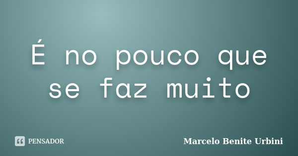 É no pouco que se faz muito... Frase de Marcelo Benite Urbini.