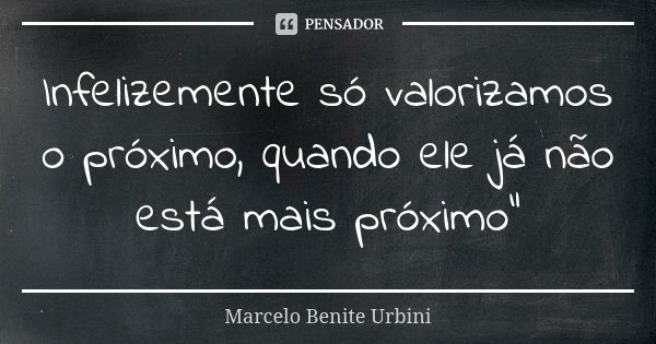 Infelizemente só valorizamos o próximo, quando ele já não está mais próximo”... Frase de Marcelo Benite Urbini.