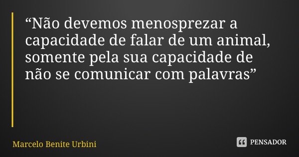 “Não devemos menosprezar a capacidade de falar de um animal, somente pela sua capacidade de não se comunicar com palavras”... Frase de Marcelo Benite Urbini.