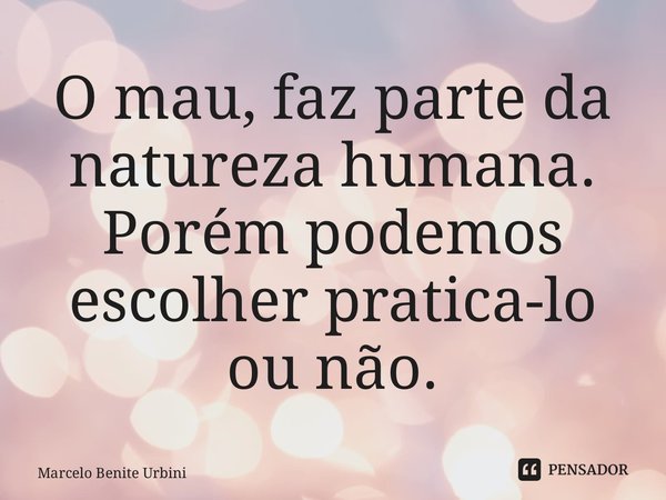 ⁠O mau, faz parte da natureza humana. Porém podemos escolher pratica-lo ou não.... Frase de Marcelo Benite Urbini.