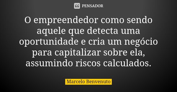 O empreendedor como sendo aquele que detecta uma oportunidade e cria um negócio para capitalizar sobre ela, assumindo riscos calculados.... Frase de Marcelo Benvenuto.