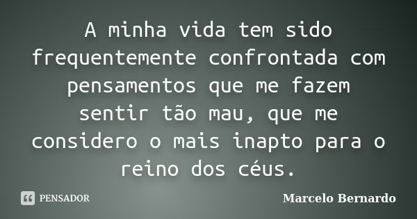 A minha vida tem sido frequentemente confrontada com pensamentos que me fazem sentir tão mau, que me considero o mais inapto para o reino dos céus.... Frase de Marcelo Bernardo.