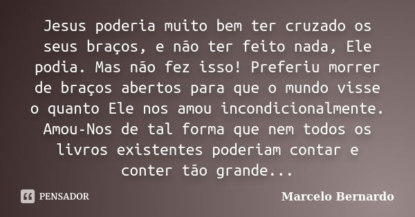 Jesus poderia muito bem ter cruzado os seus braços, e não ter feito nada, Ele podia. Mas não fez isso! Preferiu morrer de braços abertos para que o mundo visse ... Frase de Marcelo Bernardo.