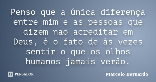 Penso que a única diferença entre mim e as pessoas que dizem não acreditar em Deus, é o fato de às vezes sentir o que os olhos humanos jamais verão.... Frase de Marcelo Bernardo.