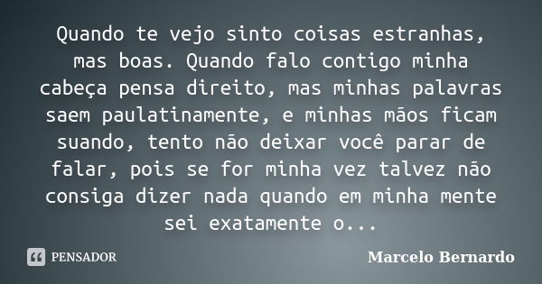 Quando te vejo sinto coisas estranhas, mas boas. Quando falo contigo minha cabeça pensa direito, mas minhas palavras saem paulatinamente, e minhas mãos ficam su... Frase de Marcelo Bernardo.