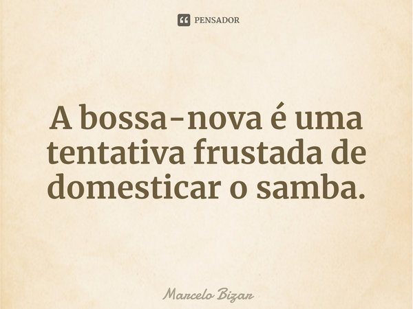 ⁠A bossa-nova é uma tentativa frustada de domesticar o samba.... Frase de Marcelo Bizar.