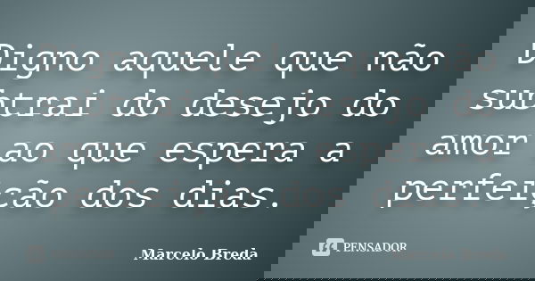 Digno aquele que não subtrai do desejo do amor ao que espera a perfeição dos dias.... Frase de Marcelo Breda.