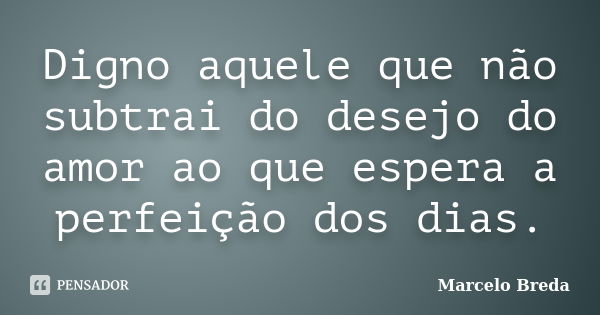 Digno aquele que não subtrai do desejo do amor ao que espera a perfeição dos dias.... Frase de Marcelo Breda.