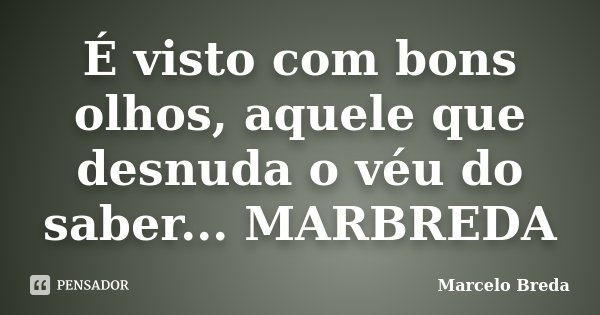 É visto com bons olhos, aquele que desnuda o véu do saber... MARBREDA... Frase de Marcelo Breda.