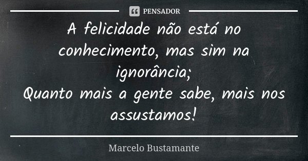 A felicidade não está no conhecimento, mas sim na ignorância; Quanto mais a gente sabe, mais nos assustamos!... Frase de Marcelo Bustamante.
