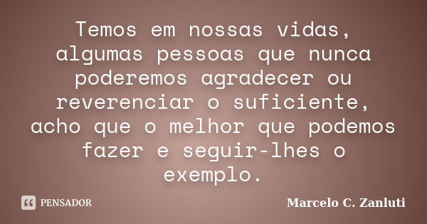 Temos em nossas vidas, algumas pessoas que nunca poderemos agradecer ou reverenciar o suficiente, acho que o melhor que podemos fazer e seguir-lhes o exemplo.... Frase de Marcelo C. Zanluti.