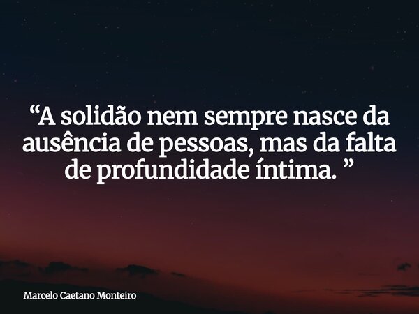 “A solidão nem sempre nasce da ausência de pessoas, mas da falta de profundidade íntima. ”... Frase de Marcelo Caetano Monteiro.