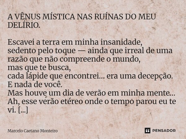A VÊNUS MÍSTICA NAS RUÍNAS DO MEU DELÍRIO. Escavei a terra em minha insanidade, sedento pelo toque — ainda que irreal de uma razão que não compreende o mundo, ... Frase de Marcelo Caetano Monteiro.