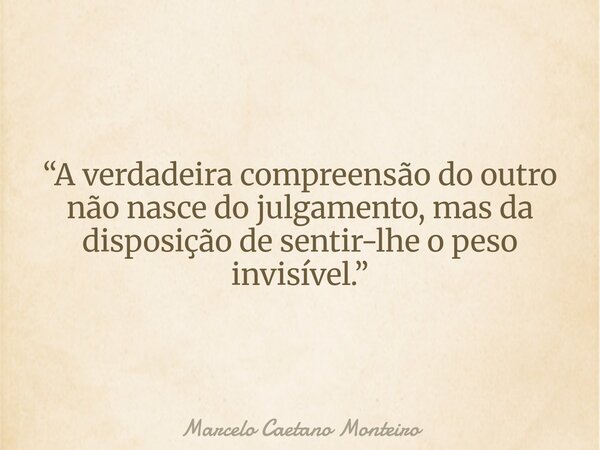 “A verdadeira compreensão do outro não nasce do julgamento, mas da disposição de sentir-lhe o peso invisível.”... Frase de Marcelo Caetano Monteiro.