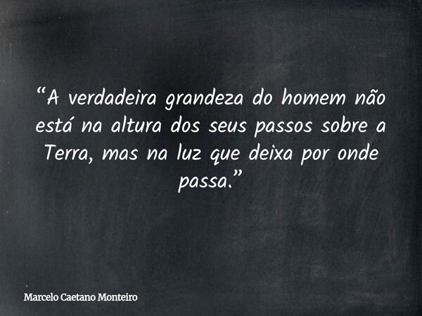 “A verdadeira grandeza do homem não está na altura dos seus passos sobre a Terra, mas na luz que deixa por onde passa.”... Frase de Marcelo Caetano Monteiro.